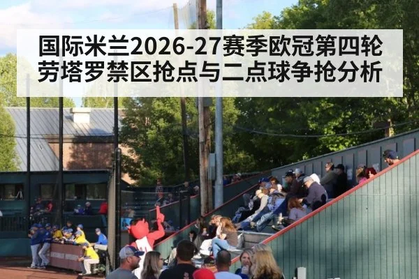 国际米兰2026-27赛季欧冠第四轮 劳塔罗禁区抢点与二点球争抢分析